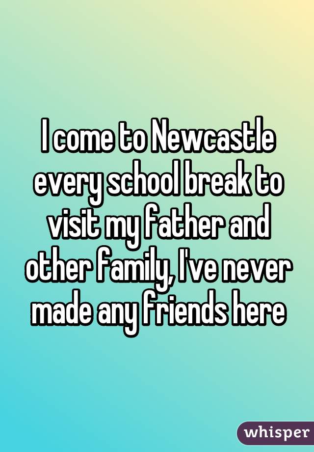 I come to Newcastle every school break to visit my father and other family, I've never made any friends here