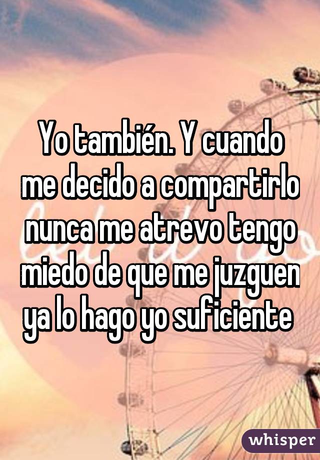 Yo también. Y cuando me decido a compartirlo nunca me atrevo tengo miedo de que me juzguen ya lo hago yo suficiente 