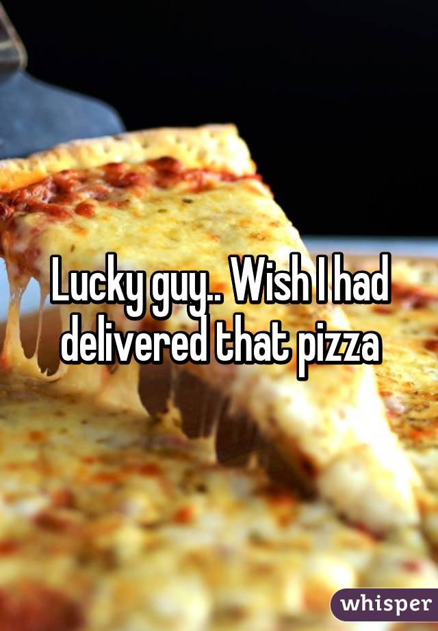 Lucky guy.. Wish I had delivered that pizza