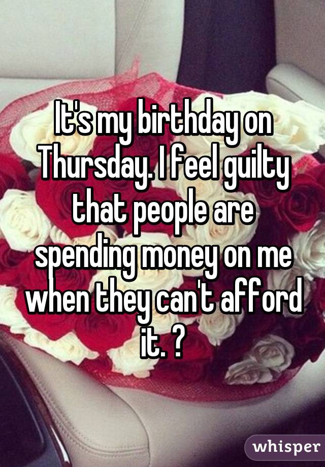 It's my birthday on Thursday. I feel guilty that people are spending money on me when they can't afford it. 😔