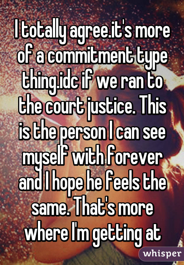 I totally agree.it's more of a commitment type thing.idc if we ran to the court justice. This is the person I can see myself with forever and I hope he feels the same. That's more where I'm getting at