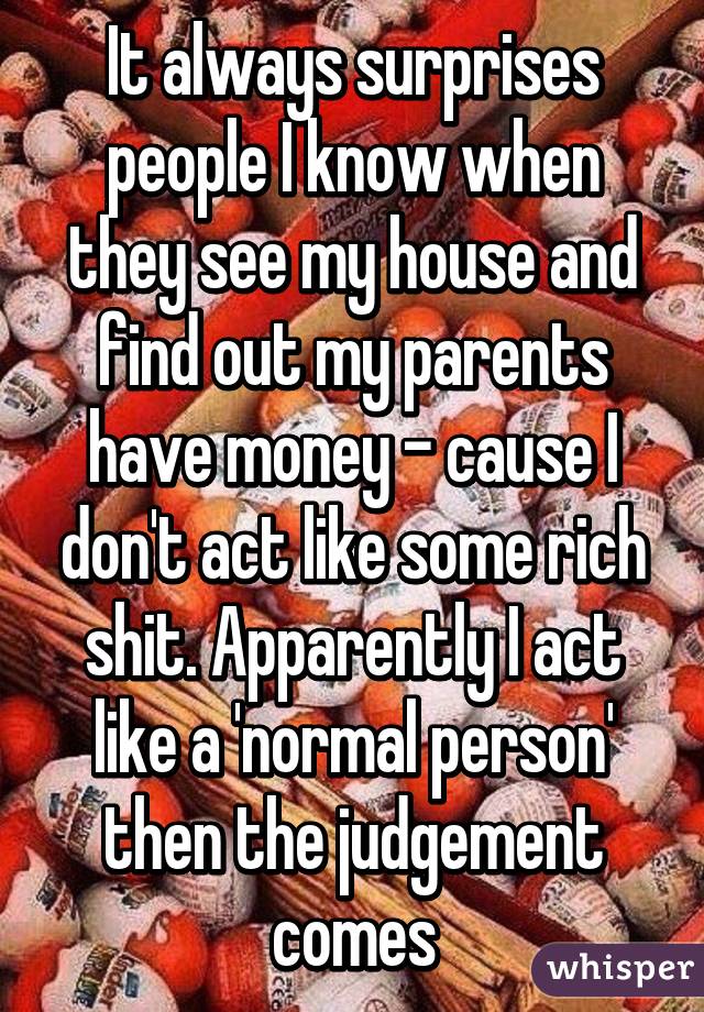 It always surprises people I know when they see my house and find out my parents have money - cause I don't act like some rich shit. Apparently I act like a 'normal person' then the judgement comes