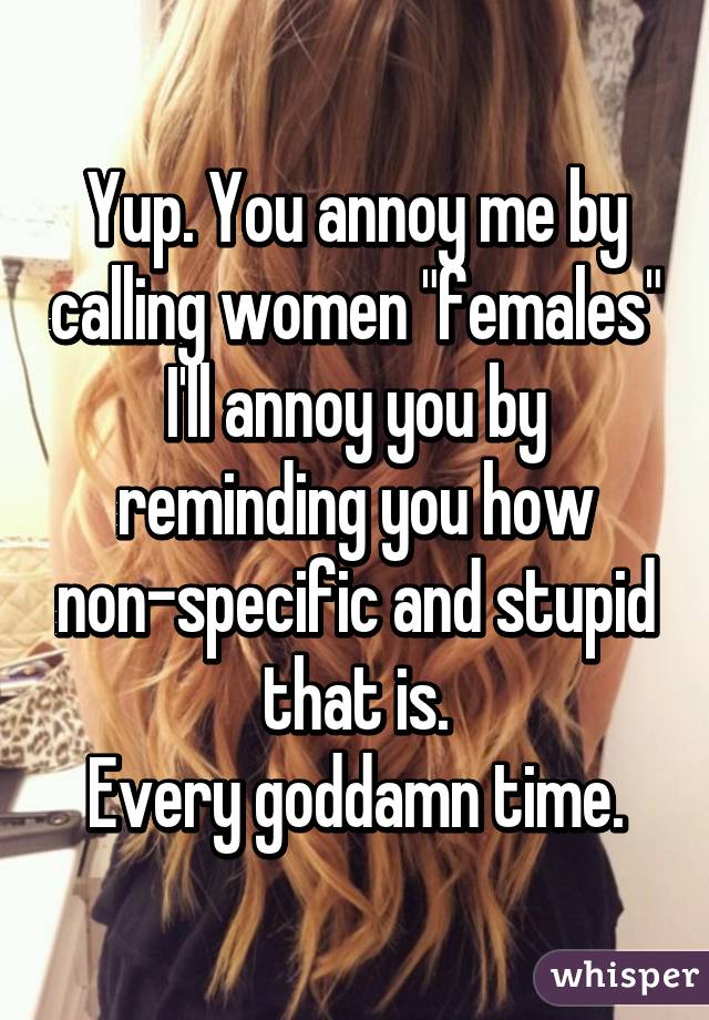 Yup. You annoy me by calling women "females" I'll annoy you by reminding you how non-specific and stupid that is.
Every goddamn time.