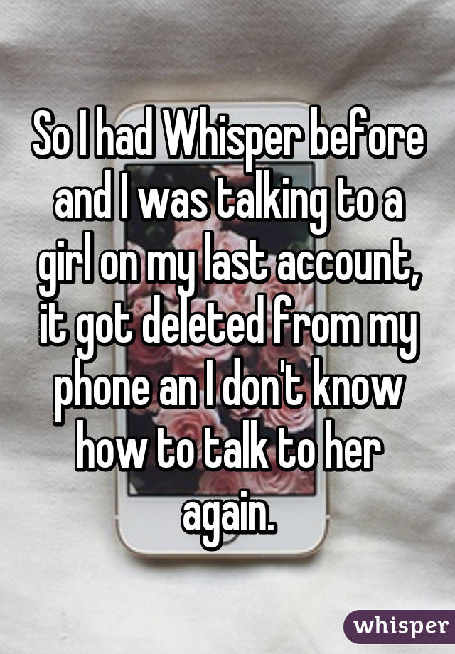 So I had Whisper before and I was talking to a girl on my last account, it got deleted from my phone an I don't know how to talk to her again.