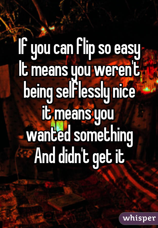 If you can flip so easy
It means you weren't
being selflessly nice
it means you 
wanted something
And didn't get it
