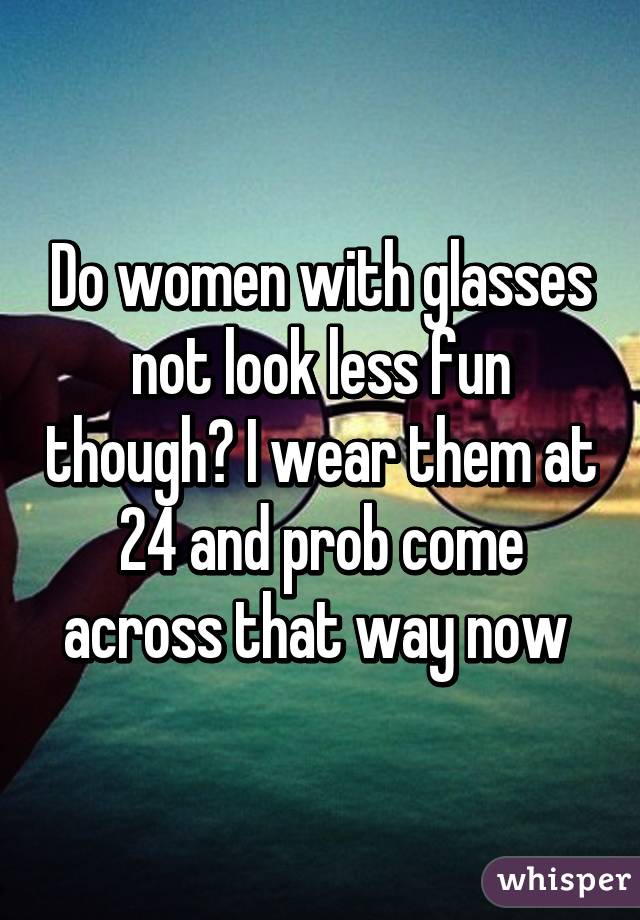 Do women with glasses not look less fun though? I wear them at 24 and prob come across that way now 