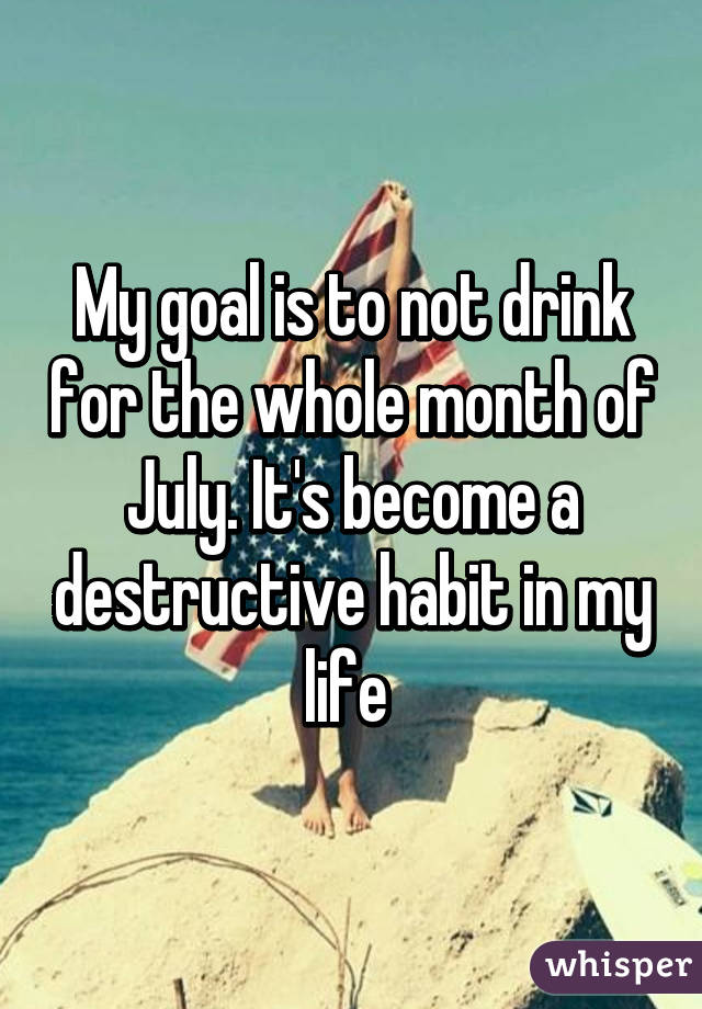 My goal is to not drink for the whole month of July. It's become a destructive habit in my life 