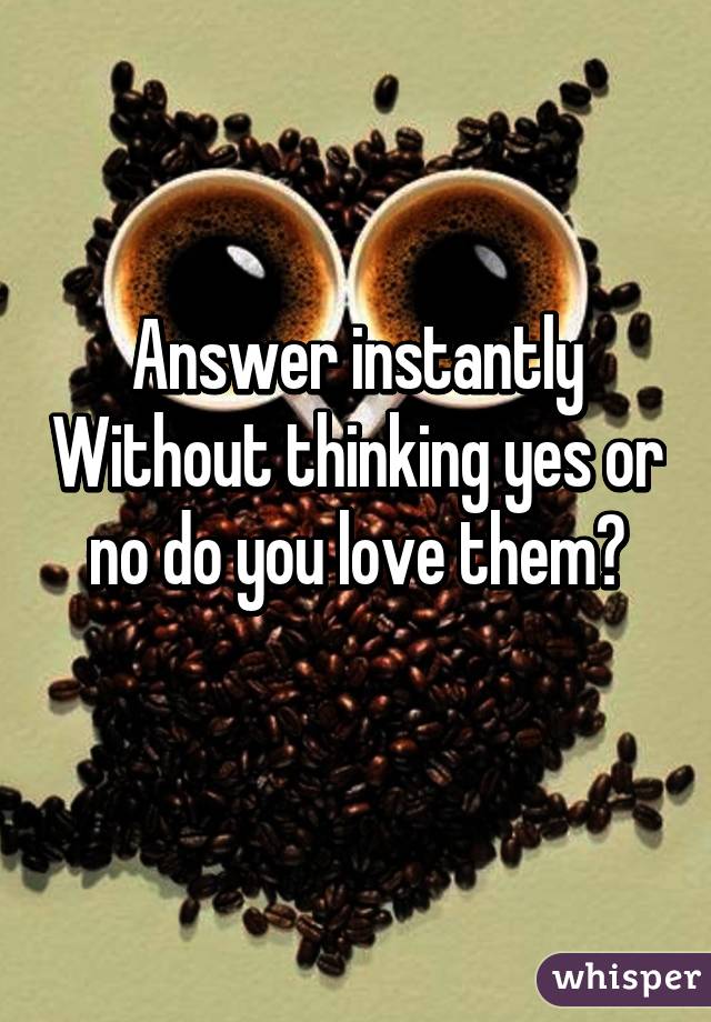 Answer instantly Without thinking yes or no do you love them?
