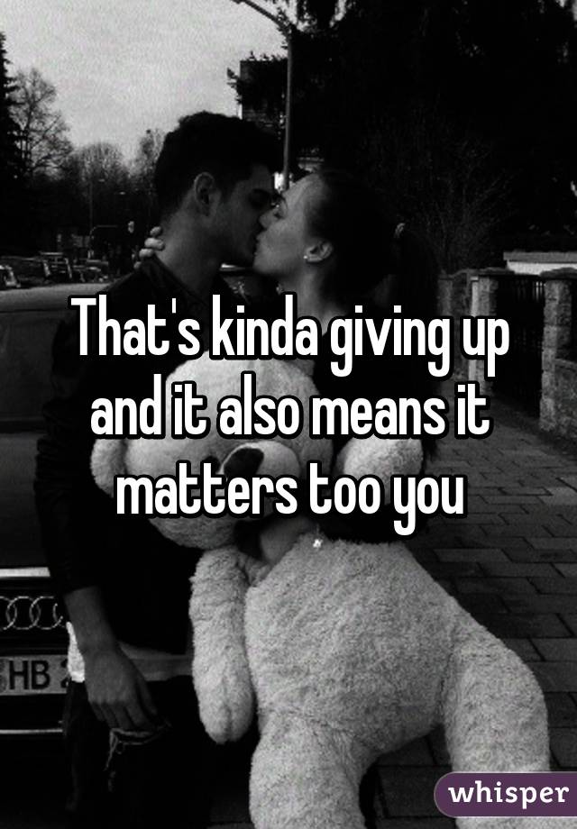 That's kinda giving up and it also means it matters too you