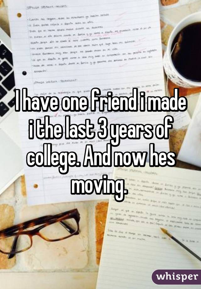 I have one friend i made i the last 3 years of college. And now hes moving. 