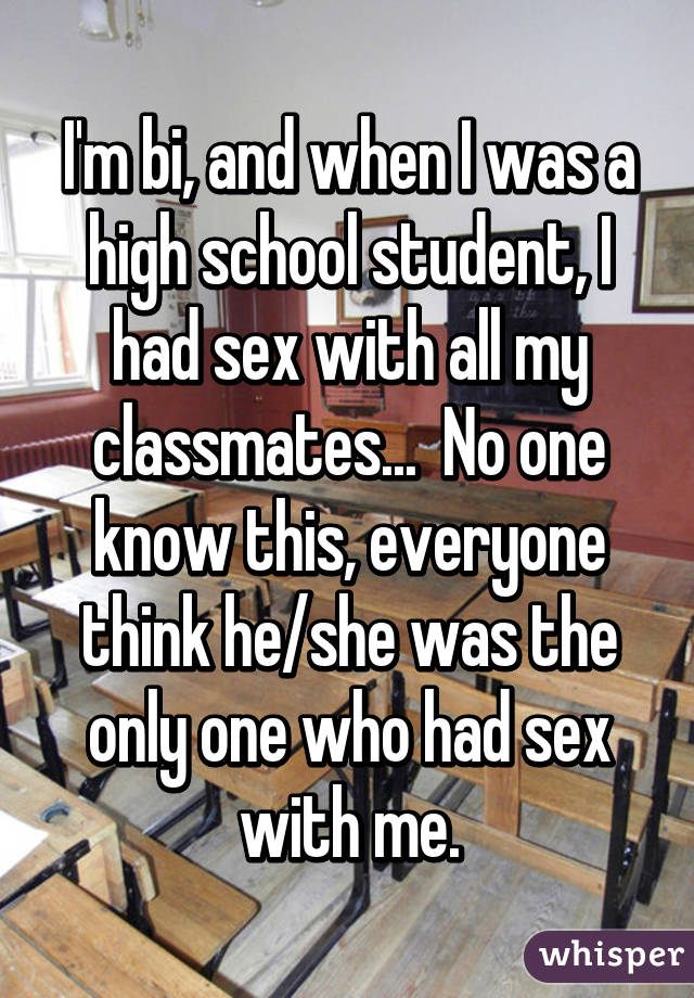 I'm bi, and when I was a high school student, I had sex with all my classmates...  No one know this, everyone think he/she was the only one who had sex with me.