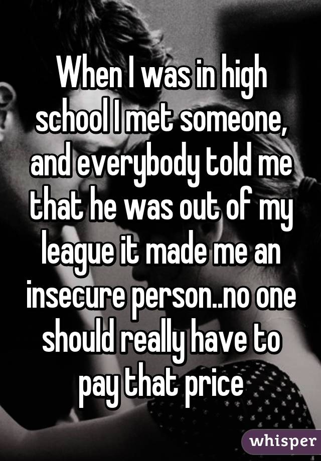 When I was in high school I met someone, and everybody told me that he was out of my league it made me an insecure person..no one should really have to pay that price