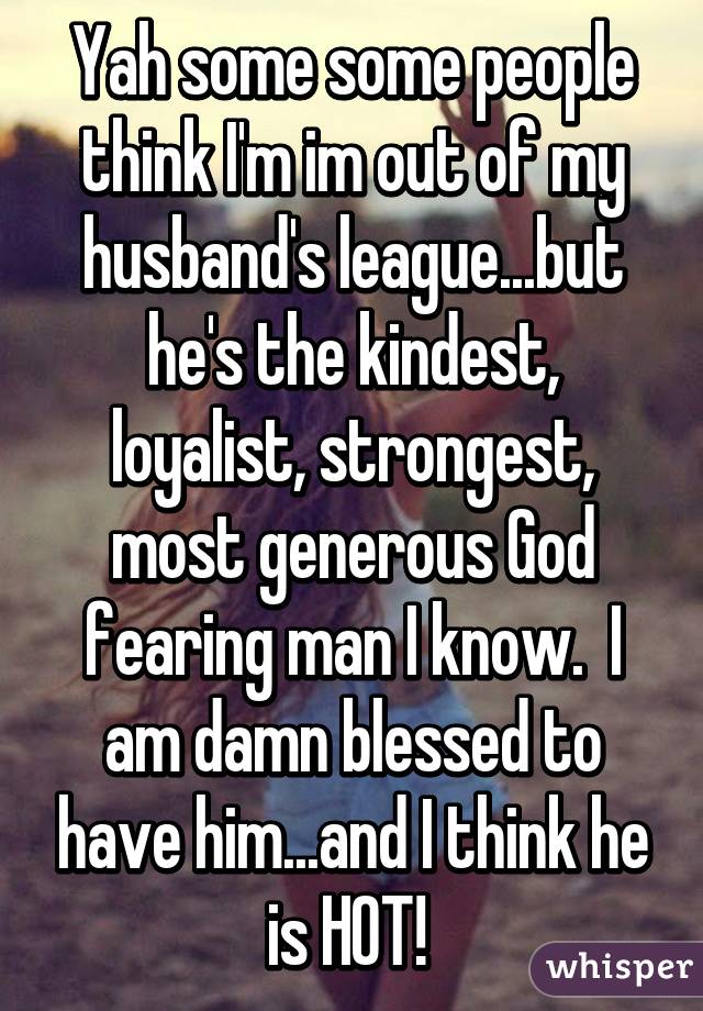 Yah some some people think I'm im out of my husband's league...but he's the kindest, loyalist, strongest, most generous God fearing man I know.  I am damn blessed to have him...and I think he is HOT! 