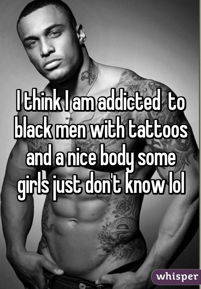 I think I am addicted  to black men with tattoos and a nice body some girls just don't know lol