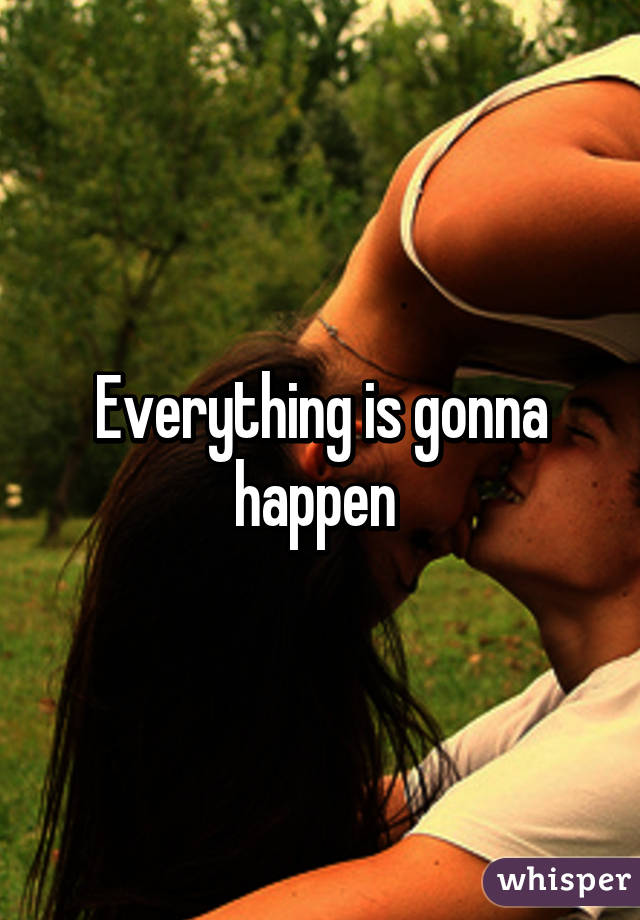 Everything is gonna happen 