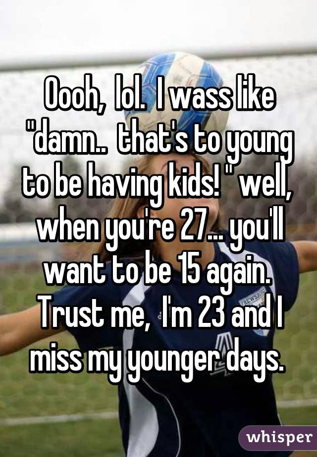 Oooh,  lol.  I wass like "damn..  that's to young to be having kids! " well,  when you're 27... you'll want to be 15 again.  Trust me,  I'm 23 and I miss my younger days. 