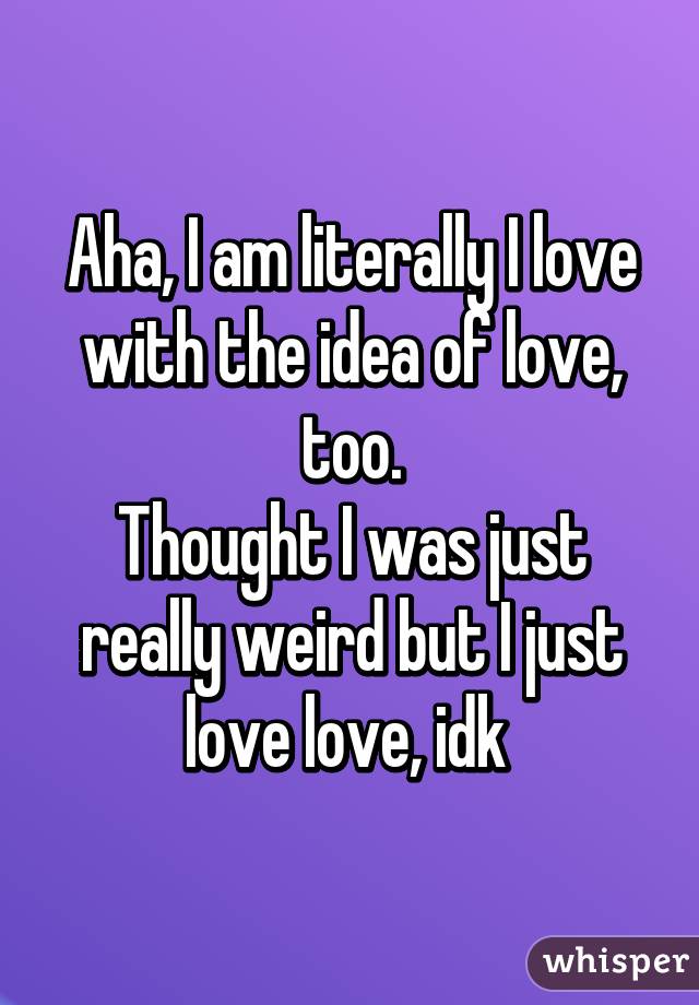 Aha, I am literally I love with the idea of love, too.
Thought I was just really weird but I just love love, idk 