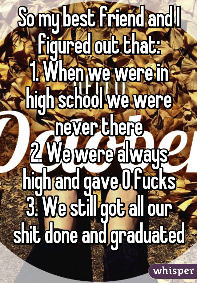 So my best friend and I figured out that:
1. When we were in high school we were never there
2. We were always high and gave 0 fucks
3. We still got all our shit done and graduated 
