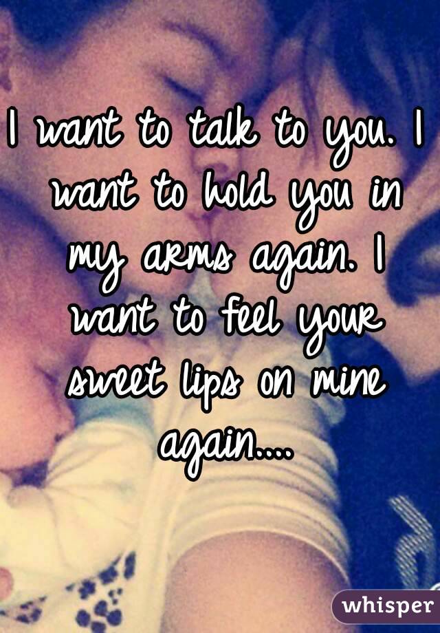 I want to talk to you. I want to hold you in my arms again. I want to feel your sweet lips on mine again....