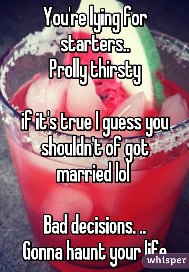 You're lying for starters..
Prolly thirsty

if it's true I guess you shouldn't of got married lol 

Bad decisions. ..
Gonna haunt your life