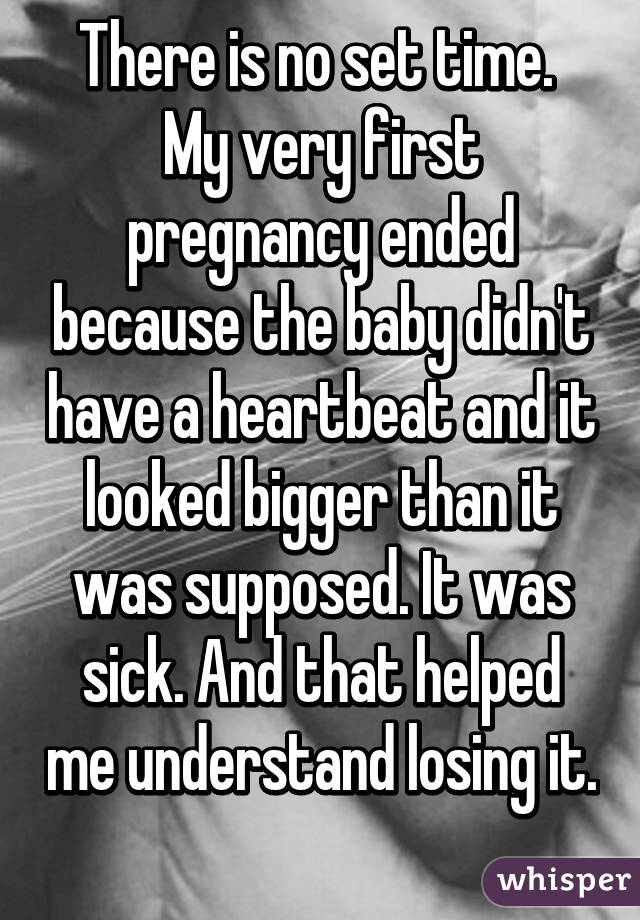 There is no set time.  My very first pregnancy ended because the baby didn't have a heartbeat and it looked bigger than it was supposed. It was sick. And that helped me understand losing it. 