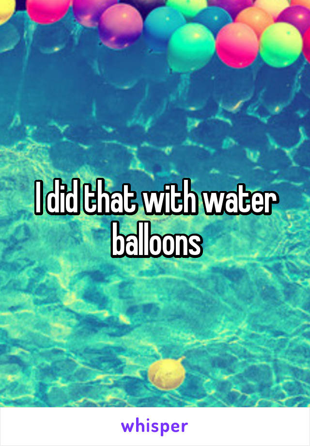 I did that with water balloons