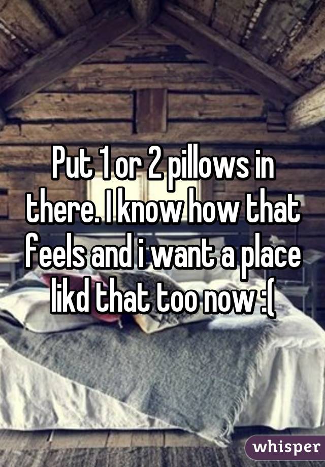 Put 1 or 2 pillows in there. I know how that feels and i want a place likd that too now :(