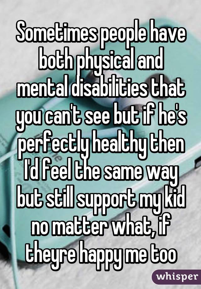 Sometimes people have both physical and mental disabilities that you can't see but if he's perfectly healthy then I'd feel the same way but still support my kid no matter what, if theyre happy me too