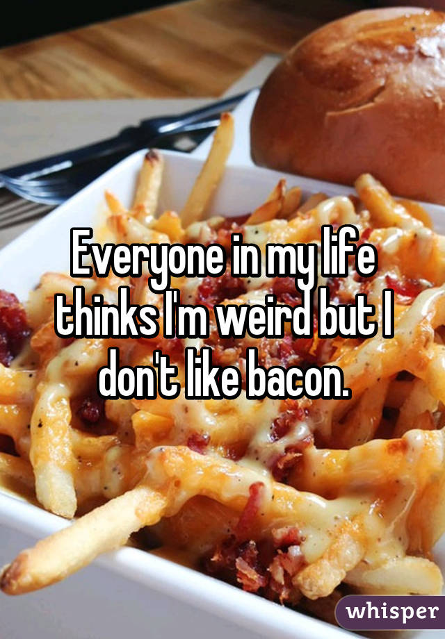 Everyone in my life thinks I'm weird but I don't like bacon.