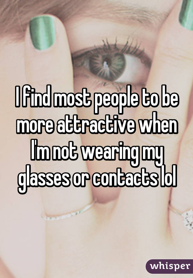 I find most people to be more attractive when I'm not wearing my glasses or contacts lol