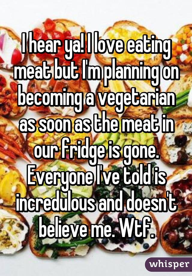 I hear ya! I love eating meat but I'm planning on becoming a vegetarian as soon as the meat in our fridge is gone. Everyone I've told is incredulous and doesn't believe me. Wtf.