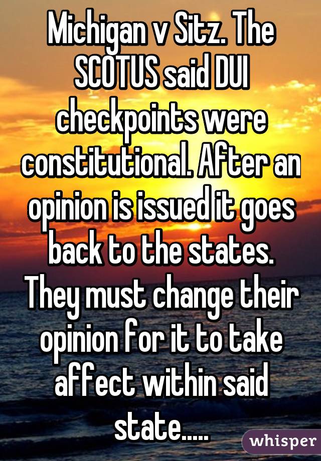 Michigan v Sitz. The SCOTUS said DUI checkpoints were constitutional. After an opinion is issued it goes back to the states. They must change their opinion for it to take affect within said state.....