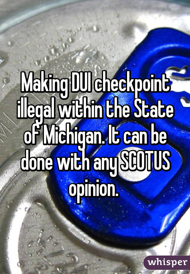 Making DUI checkpoint illegal within the State of Michigan. It can be done with any SCOTUS opinion. 