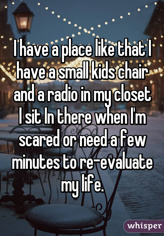 I have a place like that I have a small kids chair and a radio in my closet I sit In there when I'm scared or need a few minutes to re-evaluate my life.