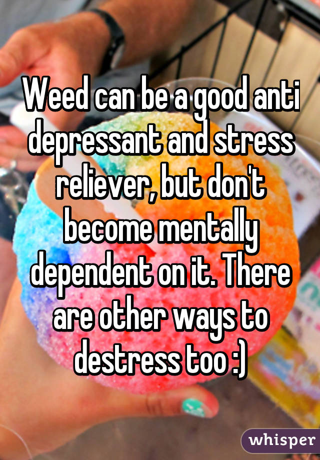 Weed can be a good anti depressant and stress reliever, but don't become mentally dependent on it. There are other ways to destress too :)