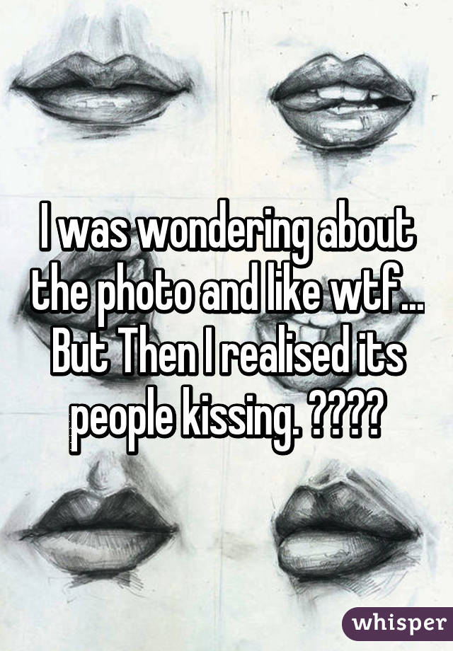 I was wondering about the photo and like wtf... But Then I realised its people kissing. 😂😂😂😂