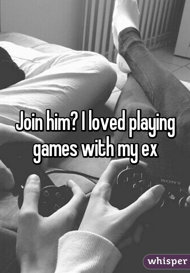 Join him? I loved playing games with my ex