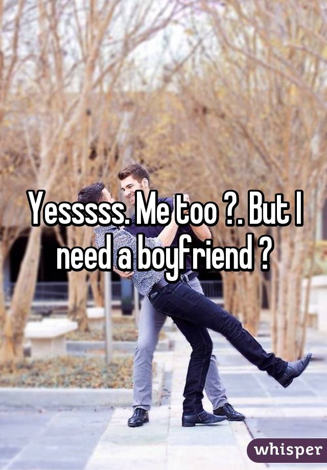 Yesssss. Me too 😊. But I need a boyfriend 😔