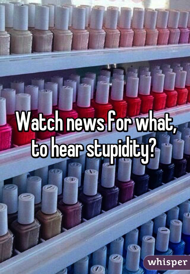 Watch news for what, to hear stupidity? 