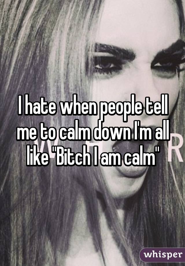 I hate when people tell me to calm down I'm all like "Bitch I am calm"