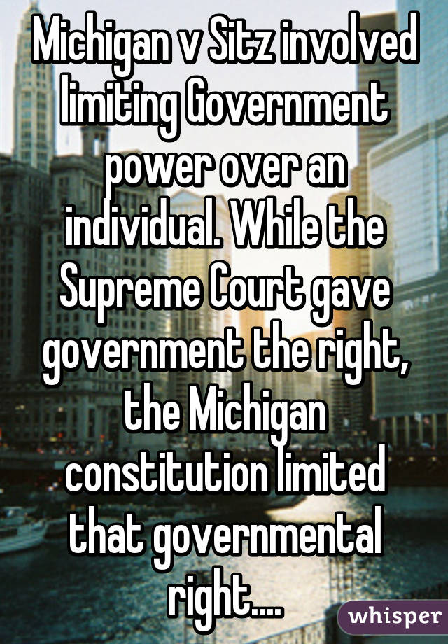 Michigan v Sitz involved limiting Government power over an individual. While the Supreme Court gave government the right, the Michigan constitution limited that governmental right....