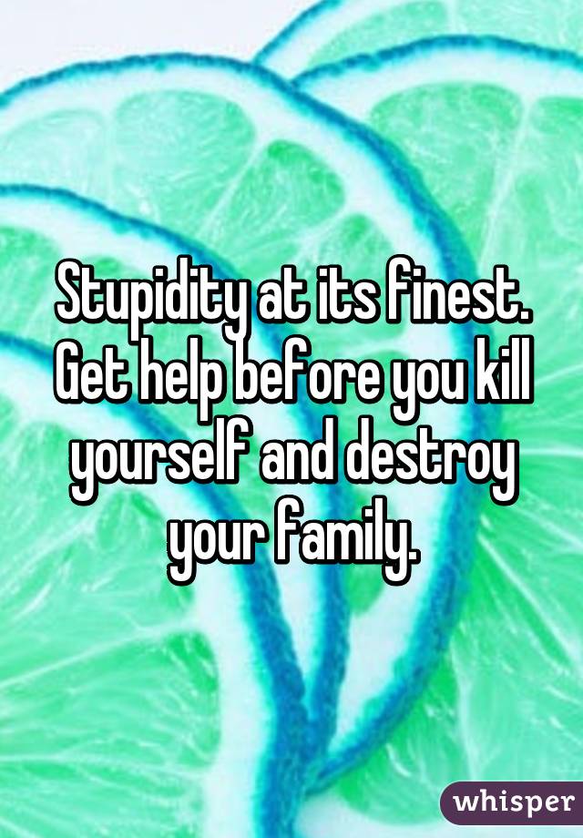 Stupidity at its finest.
Get help before you kill yourself and destroy your family.