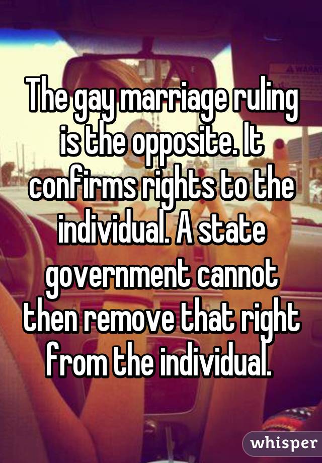 The gay marriage ruling is the opposite. It confirms rights to the individual. A state government cannot then remove that right from the individual. 