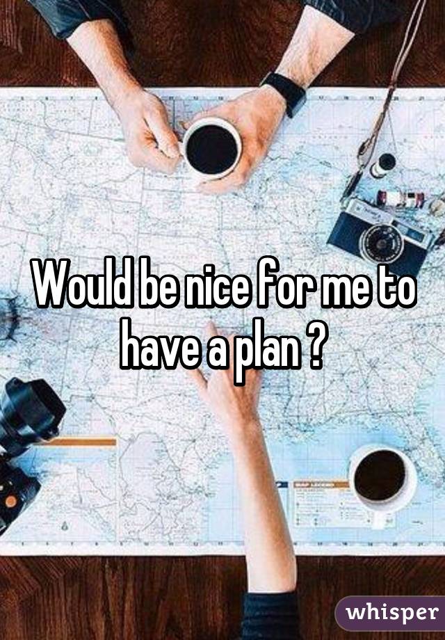 Would be nice for me to have a plan 😅