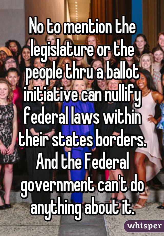 No to mention the legislature or the people thru a ballot initiative can nullify federal laws within their states borders. And the Federal government can't do anything about it.