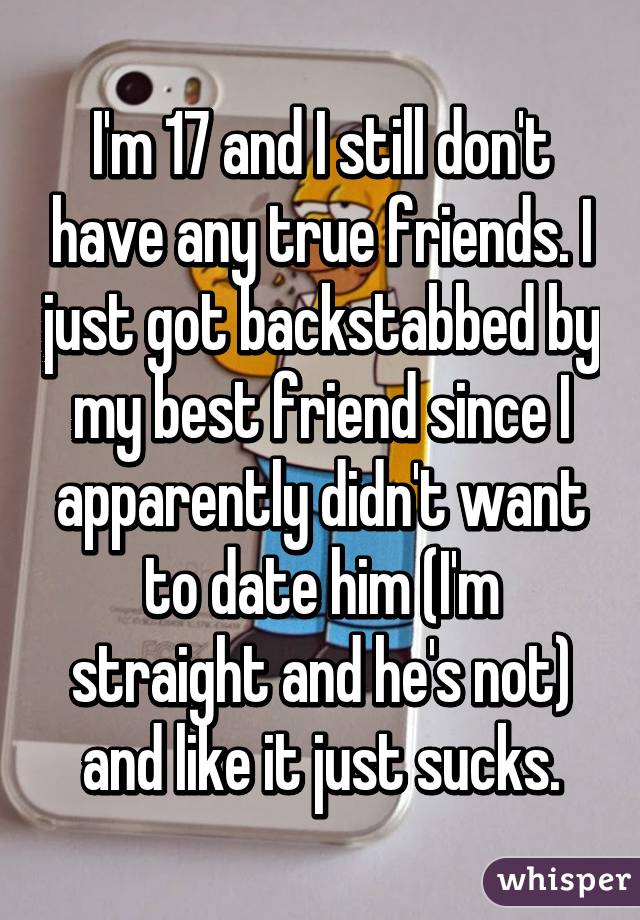 I'm 17 and I still don't have any true friends. I just got backstabbed by my best friend since I apparently didn't want to date him (I'm straight and he's not) and like it just sucks.