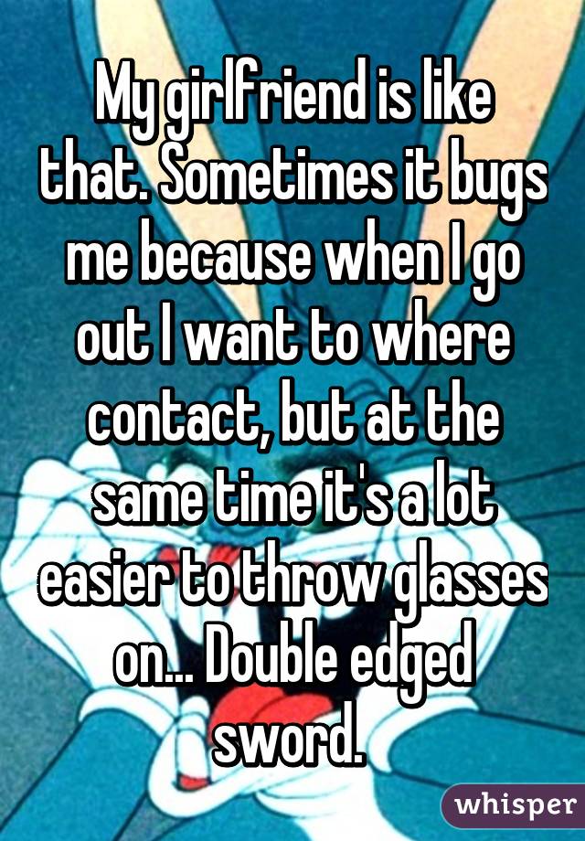 My girlfriend is like that. Sometimes it bugs me because when I go out I want to where contact, but at the same time it's a lot easier to throw glasses on... Double edged sword. 