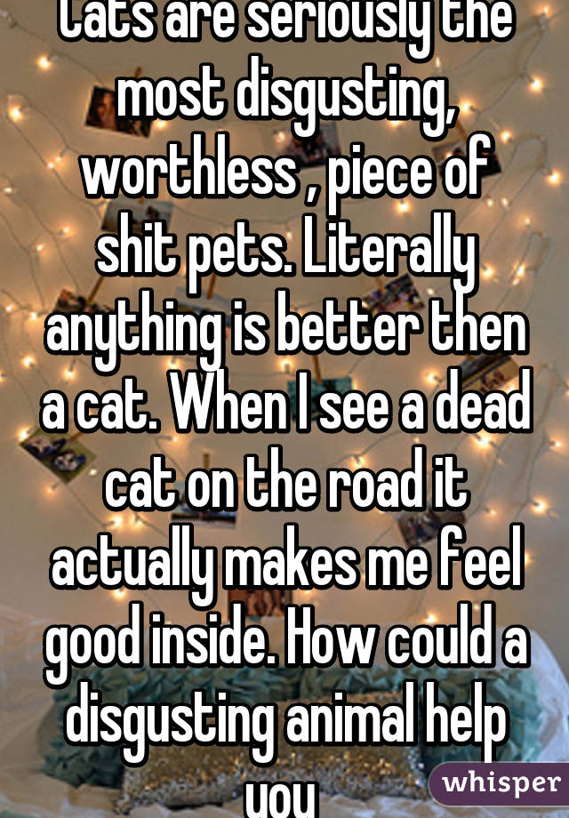 Cats are seriously the most disgusting, worthless , piece of shit pets. Literally anything is better then a cat. When I see a dead cat on the road it actually makes me feel good inside. How could a disgusting animal help you 