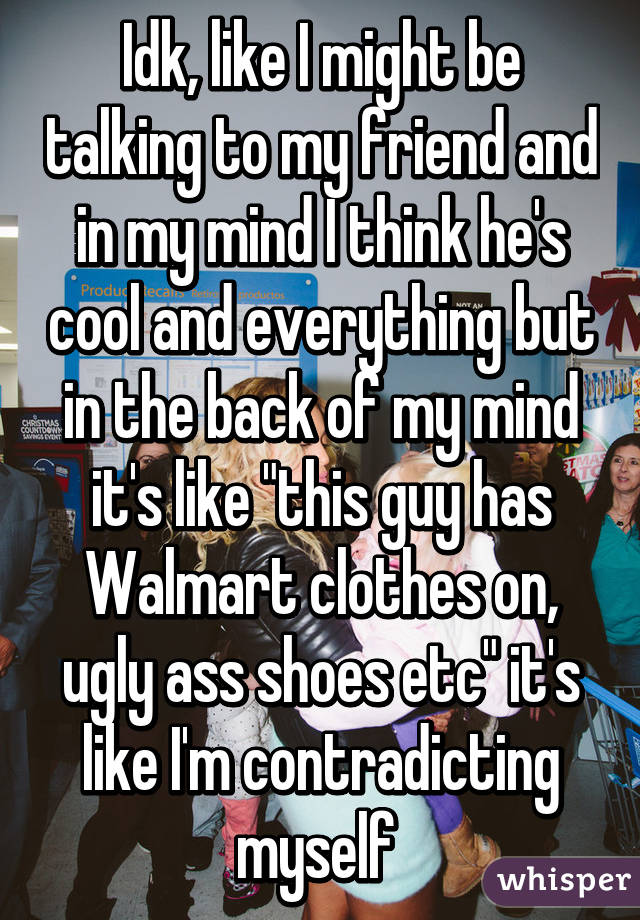 Idk, like I might be talking to my friend and in my mind I think he's cool and everything but in the back of my mind it's like "this guy has Walmart clothes on, ugly ass shoes etc" it's like I'm contradicting myself 