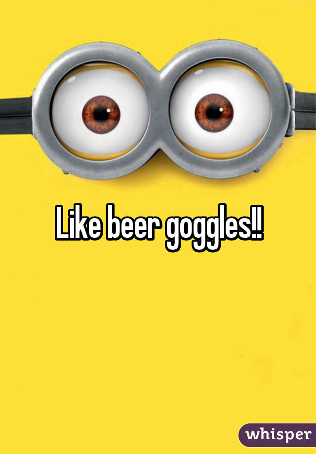 Like beer goggles!!